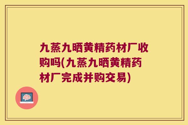 九蒸九晒黄精药材厂收购吗(九蒸九晒黄精药材厂完成并购交易)