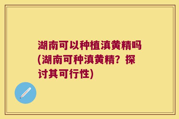 湖南可以种植滇黄精吗(湖南可种滇黄精？探讨其可行性)