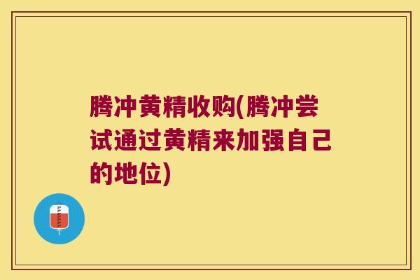 腾冲黄精收购(腾冲尝试通过黄精来加强自己的地位)