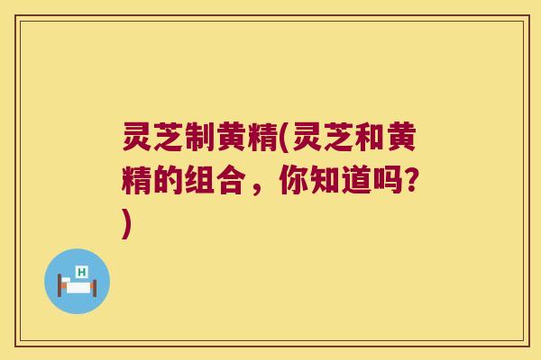 灵芝制黄精(灵芝和黄精的组合，你知道吗？)