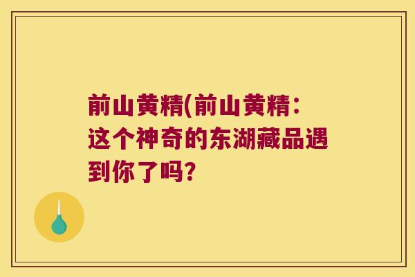 前山黄精(前山黄精:这个神奇的东湖藏品遇到你了吗? 前山黄精(前山黄精:这个神奇的东湖藏品遇到你了吗?