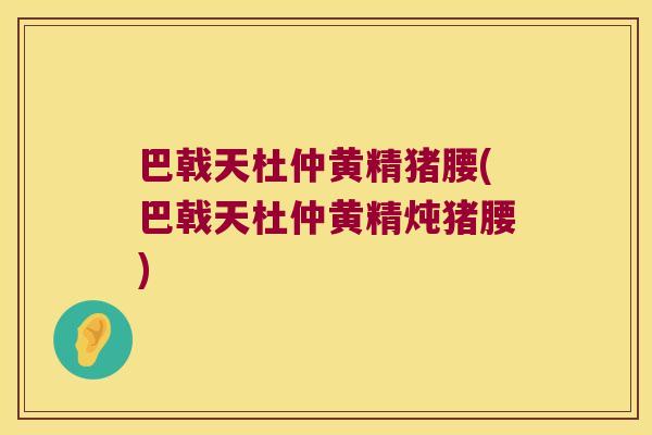 巴戟天杜仲黄精猪腰(巴戟天杜仲黄精炖猪腰) 巴戟天杜仲黄精猪腰(巴戟天杜仲黄精炖猪腰)
