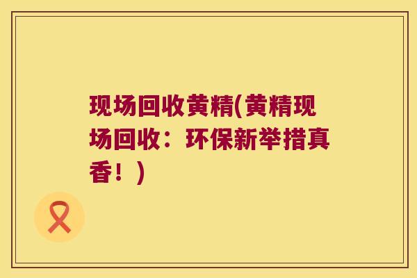 现场回收黄精(黄精现场回收:环保新举措真香!) 现场回收黄精(黄精现场回收:环保新举措真香!)