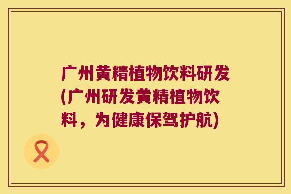 广州黄精植物饮料研发(广州研发黄精植物饮料,为健康保驾护航) 广州黄精植物饮料研发(广州研发黄精植物饮料,为健康保驾护航)