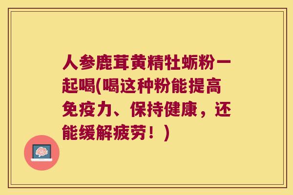 人参鹿茸黄精牡蛎粉一起喝(喝这种粉能提高力、保持健康,还能缓解疲劳!) 人参鹿茸黄精牡蛎粉一起喝(喝这种粉能提高力、保持健康,还能缓解疲劳!)