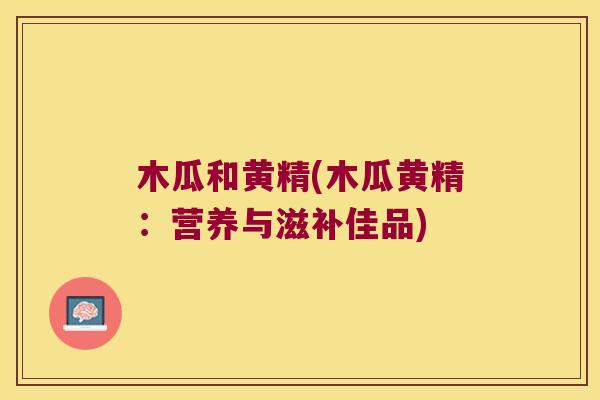 木瓜和黄精(木瓜黄精:营养与滋补佳品) 木瓜和黄精(木瓜黄精:营养与滋补佳品)