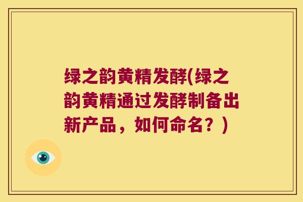 绿之韵黄精发酵(绿之韵黄精通过发酵制备出新产品,如何命名?) 绿之韵黄精发酵(绿之韵黄精通过发酵制备出新产品,如何命名?)
