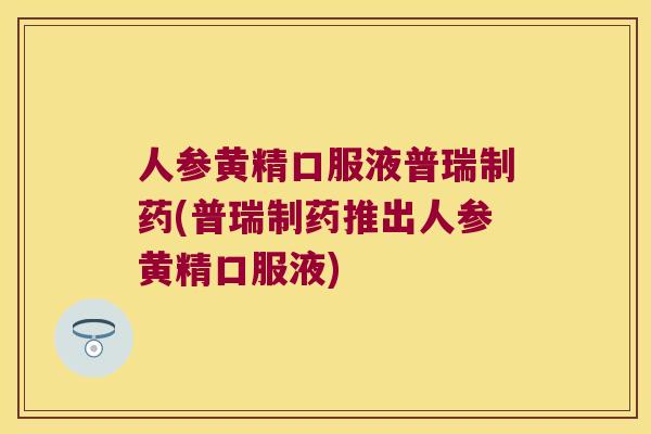 人参黄精口服液普瑞制药(普瑞制药推出人参黄精口服液)
