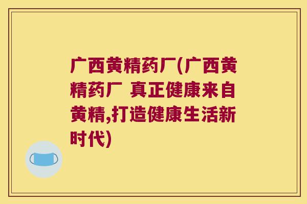 广西黄精药厂(广西黄精药厂 真正健康来自黄精,打造健康生活新时代)