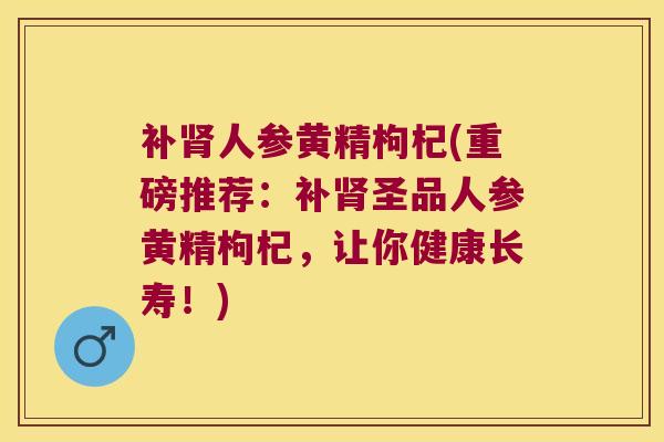 补人参黄精枸杞(重磅推荐:补圣品人参黄精枸杞,让你健康长寿!) 补人参黄精枸杞(重磅推荐:补圣品人参黄精枸杞,让你健康长寿!)