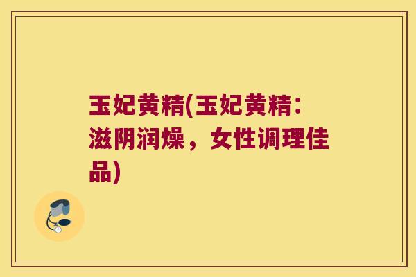 玉妃黄精(玉妃黄精：滋阴润燥，女性调理佳品)