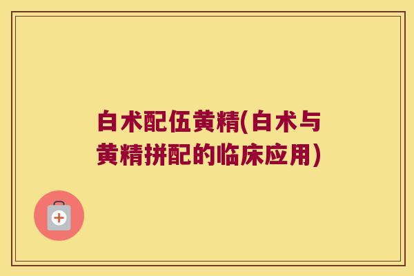 白术配伍黄精(白术与黄精拼配的临床应用)