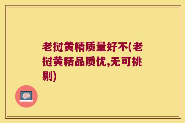老挝黄精质量好不(老挝黄精品质优,无可挑剔)
