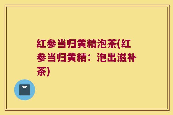 红参当归黄精泡茶(红参当归黄精:泡出滋补茶) 红参当归黄精泡茶(红参当归黄精:泡出滋补茶)