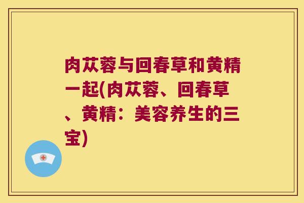肉苁蓉与回春草和黄精一起(肉苁蓉、回春草、黄精：美容养生的三宝)