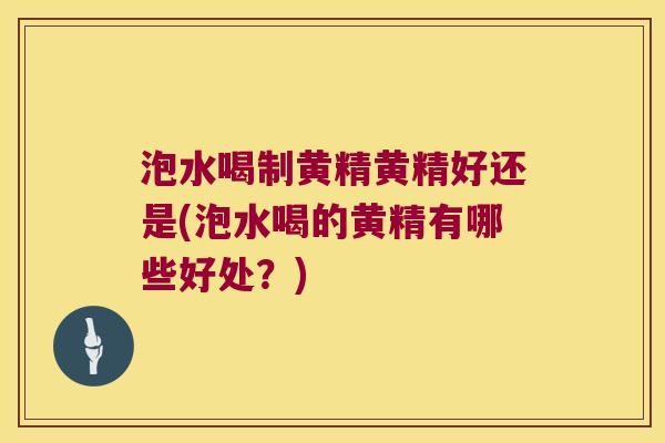 泡水喝制黄精黄精好还是(泡水喝的黄精有哪些好处?) 泡水喝制黄精黄精好还是(泡水喝的黄精有哪些好处?)