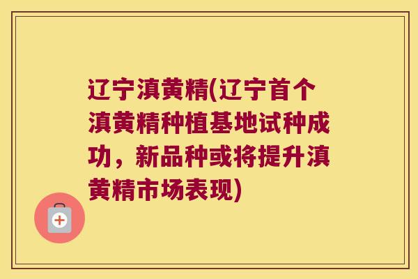 辽宁滇黄精(辽宁滇黄精种植基地试种成功，新品种或将提升滇黄精市场表现)