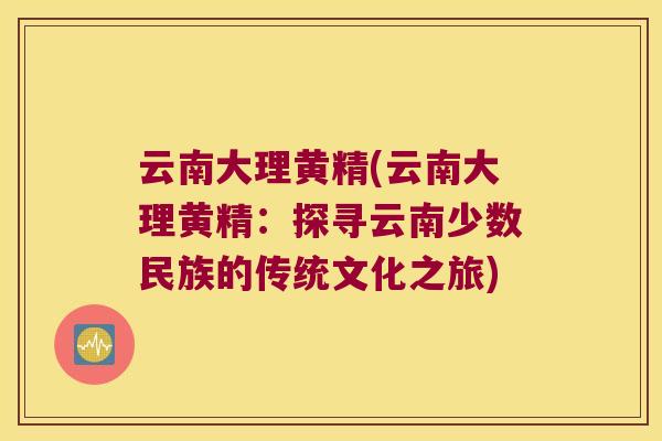云南大理黄精(云南大理黄精:探寻云南少数民族的传统文化之旅) 云南大理黄精(云南大理黄精:探寻云南少数民族的传统文化之旅)
