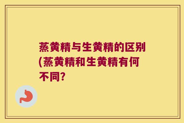 蒸黄精与生黄精的区别(蒸黄精和生黄精有何不同? 蒸黄精与生黄精的区别(蒸黄精和生黄精有何不同?