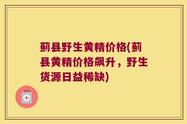 蓟县野生黄精价格(蓟县黄精价格飙升，野生货源日益稀缺)