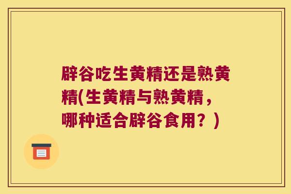 辟谷吃生黄精还是熟黄精(生黄精与熟黄精，哪种适合辟谷食用？)