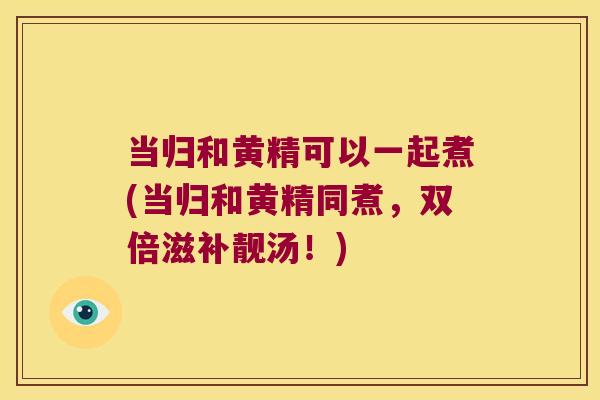 当归和黄精可以一起煮(当归和黄精同煮，双倍滋补靓汤！)
