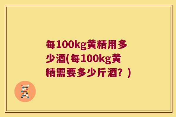 每100kg黄精用多少酒(每100kg黄精需要多少斤酒?) 每100kg黄精用多少酒(每100kg黄精需要多少斤酒?)
