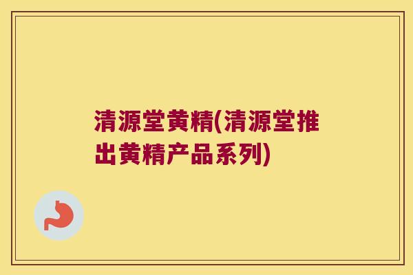 清源堂黄精(清源堂推出黄精产品系列)