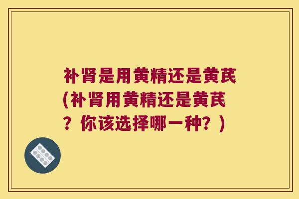 补是用黄精还是黄芪(补用黄精还是黄芪？你该选择哪一种？)