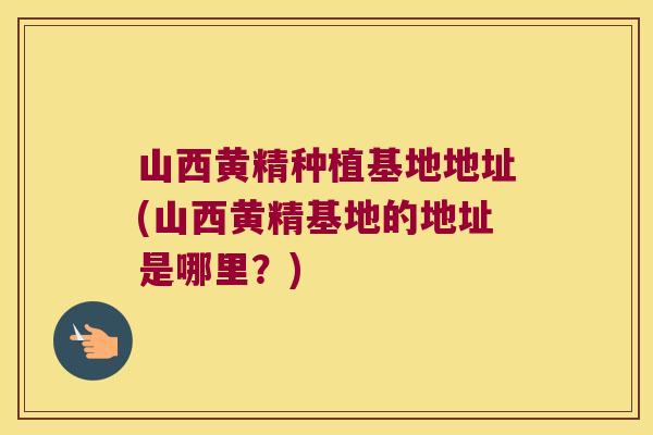 山西黄精种植基地地址(山西黄精基地的地址是哪里？)