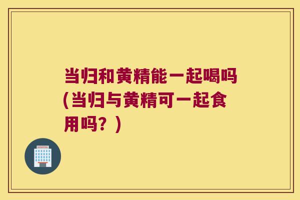 当归和黄精能一起喝吗(当归与黄精可一起食用吗？)