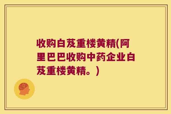 收购白芨重楼黄精(阿里巴巴收购企业白芨重楼黄精。) 收购白芨重楼黄精(阿里巴巴收购企业白芨重楼黄精。)