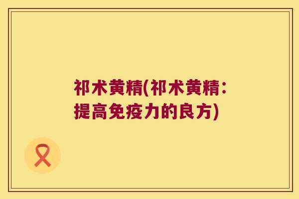 祁术黄精(祁术黄精:提高力的良方) 祁术黄精(祁术黄精:提高力的良方)