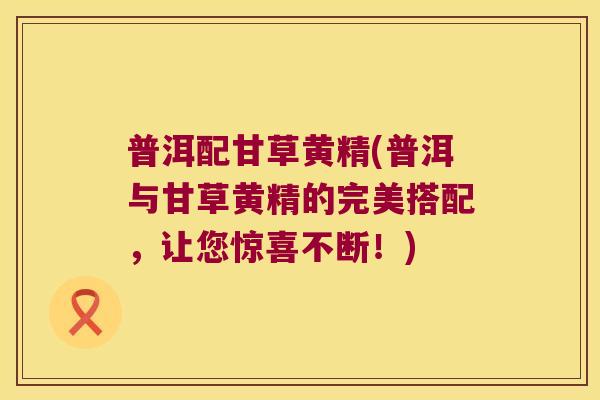 普洱配甘草黄精(普洱与甘草黄精的完美搭配,让您惊喜不断!) 普洱配甘草黄精(普洱与甘草黄精的完美搭配,让您惊喜不断!)