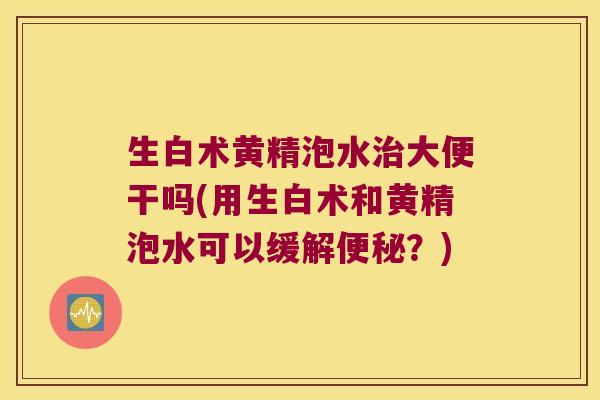 生白术黄精泡水大便干吗(用生白术和黄精泡水可以缓解？)