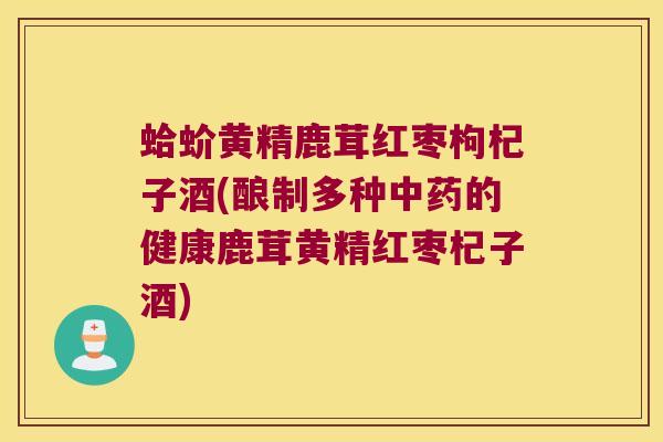 蛤蚧黄精鹿茸红枣枸杞子酒(酿制多种的健康鹿茸黄精红枣杞子酒)