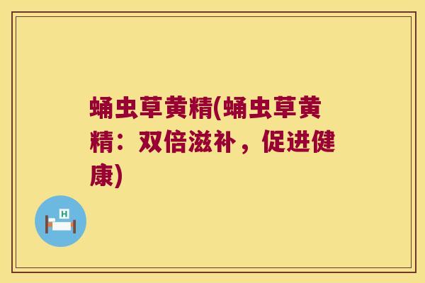 蛹虫草黄精(蛹虫草黄精:双倍滋补,促进健康) 蛹虫草黄精(蛹虫草黄精:双倍滋补,促进健康)