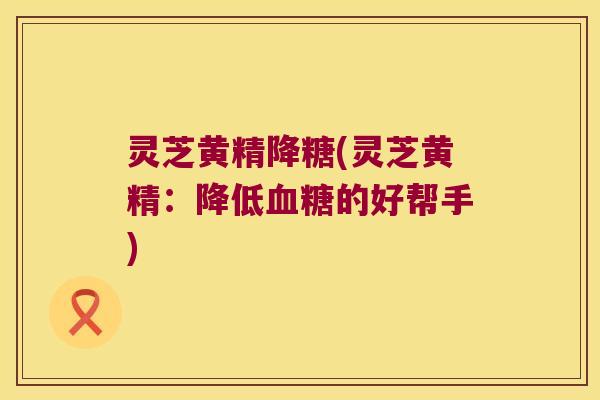 灵芝黄精降糖(灵芝黄精:降低的好帮手) 灵芝黄精降糖(灵芝黄精:降低的好帮手)