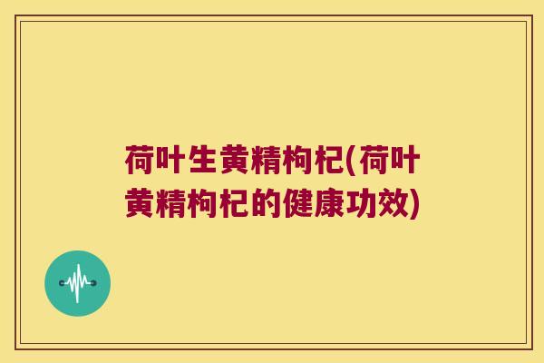 荷叶生黄精枸杞(荷叶黄精枸杞的健康功效)