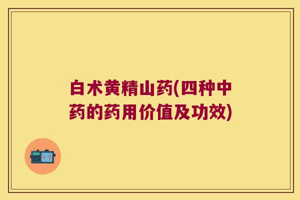 白术黄精山药(四种的药用价值及功效)