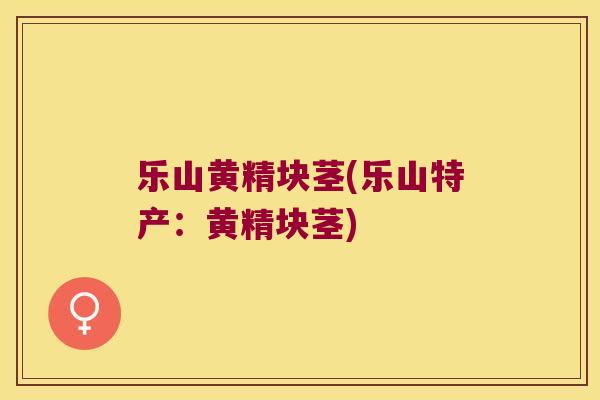乐山黄精块茎(乐山特产：黄精块茎)