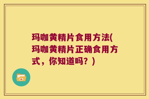玛咖黄精片食用方法(玛咖黄精片正确食用方式，你知道吗？)
