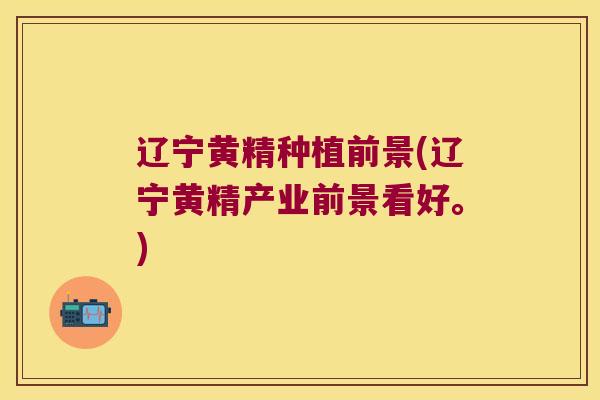 辽宁黄精种植前景(辽宁黄精产业前景看好。)