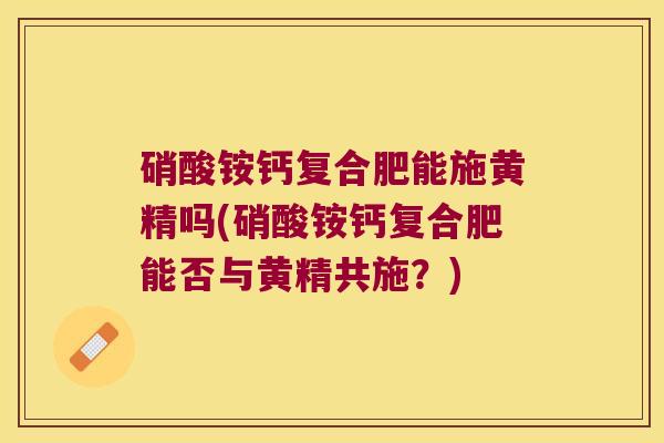 硝酸铵钙复合肥能施黄精吗(硝酸铵钙复合肥能否与黄精共施?) 硝酸铵钙复合肥能施黄精吗(硝酸铵钙复合肥能否与黄精共施?)