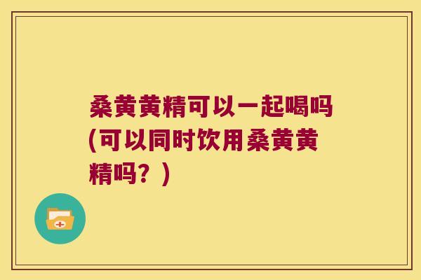 桑黄黄精可以一起喝吗(可以同时饮用桑黄黄精吗?) 桑黄黄精可以一起喝吗(可以同时饮用桑黄黄精吗?)