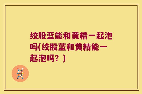 绞股蓝能和黄精一起泡吗(绞股蓝和黄精能一起泡吗?) 绞股蓝能和黄精一起泡吗(绞股蓝和黄精能一起泡吗?)