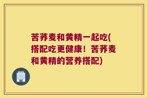 苦荞麦和黄精一起吃(搭配吃更健康!苦荞麦和黄精的营养搭配) 苦荞麦和黄精一起吃(搭配吃更健康!苦荞麦和黄精的营养搭配)