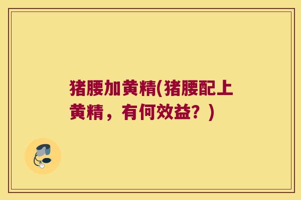 猪腰加黄精(猪腰配上黄精,有何效益?) 猪腰加黄精(猪腰配上黄精,有何效益?)