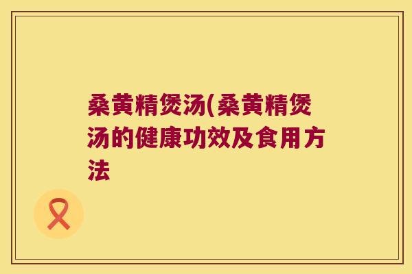 桑黄精煲汤(桑黄精煲汤的健康功效及食用方法