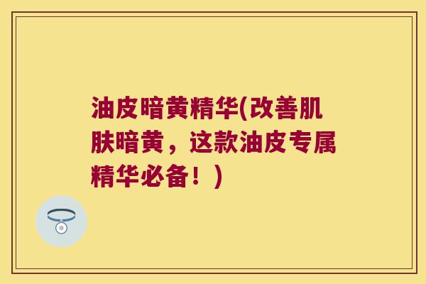 油皮暗黄精华(改善暗黄，这款油皮专属精华必备！)